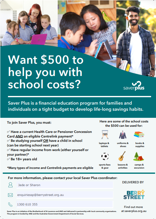 Want $500 to help you with school costs?
Saver Plus is a financial education program for families and individuals on a tight budget to develop life-long savings habits.
To join Savers Plus you must:
-Have a current Health Care or Pensioner Concession Card AND an eligible Centrelink payment*
- Be studying yourself OR have a child in school (can be starting school next year)
- Have regular income from work (either yourself or your partner)*
- Be 18+ years old

* Many types of income and Centrelink payments are eligible.

Here are some of the school costs the $500 can be used for:
- laptops & tablets
- uniforms & shoes
- books & supplies
- sports fees & gear
- lessons & activities
- camps & excursions

For more information, please contact your local Saver PLus coordinator:
Jade or Sharon
enquiriessp@berrystreet.org.au
1300 610 355

Delivered by Berry Street
Savers Plus is an initiative of the Brotherhood of St Laurence and ANZ and delivered in partnership with local community organisations. The program is funded by ANZ and the Australian Government Department of Social Services.